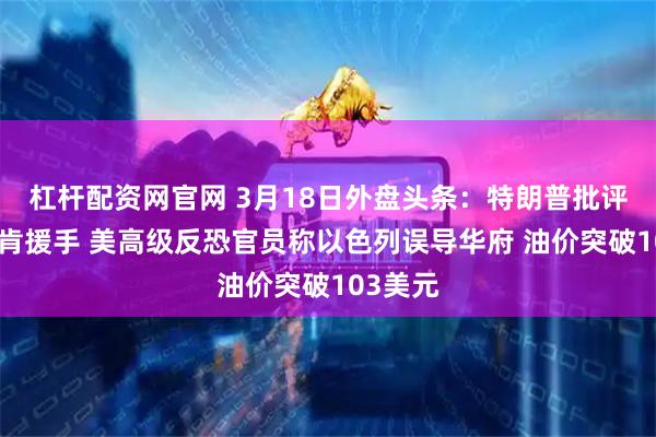 杠杆配资网官网 3月18日外盘头条：特朗普批评北约不肯援手 美高级反恐官员称以色列误导华府 油价突破103美元
